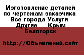 Изготовление деталей по чертежам заказчика - Все города Услуги » Другие   . Крым,Белогорск